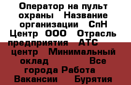 Оператор на пульт охраны › Название организации ­ СпН Центр, ООО › Отрасль предприятия ­ АТС, call-центр › Минимальный оклад ­ 18 000 - Все города Работа » Вакансии   . Бурятия респ.